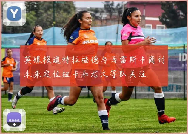 英媒报道特拉福德与马雷斯卡商讨未来定位纽卡和尤文等队关注