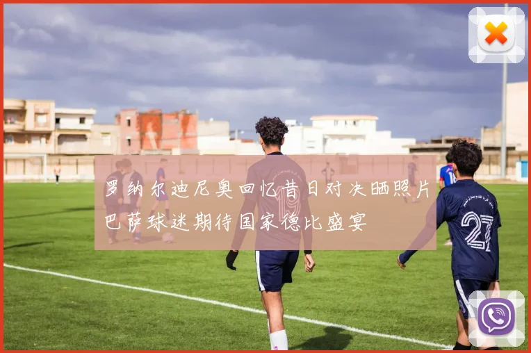 罗纳尔迪尼奥回忆昔日对决晒照片巴萨球迷期待国家德比盛宴