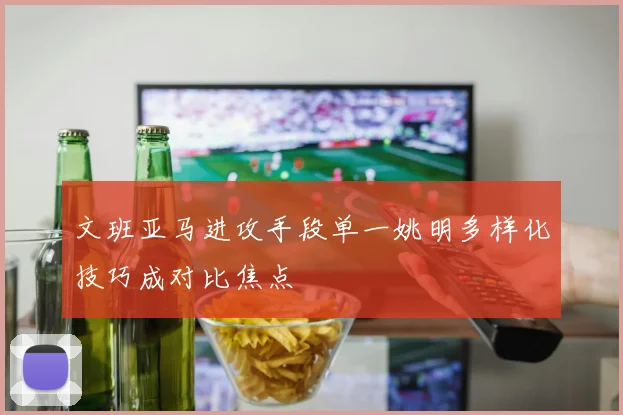文班亚马进攻手段单一姚明多样化技巧成对比焦点