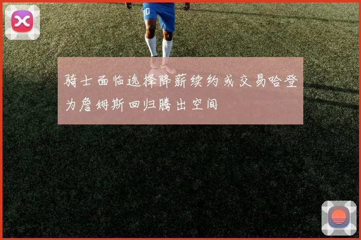 骑士面临选择降薪续约或交易哈登为詹姆斯回归腾出空间