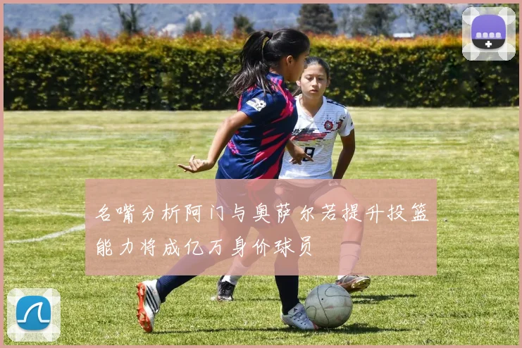 名嘴分析阿门与奥萨尔若提升投篮能力将成亿万身价球员