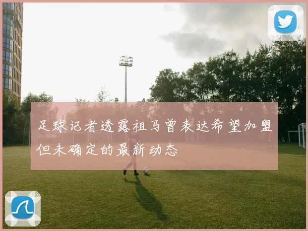 足球记者透露祖马曾表达希望加盟但未确定的最新动态