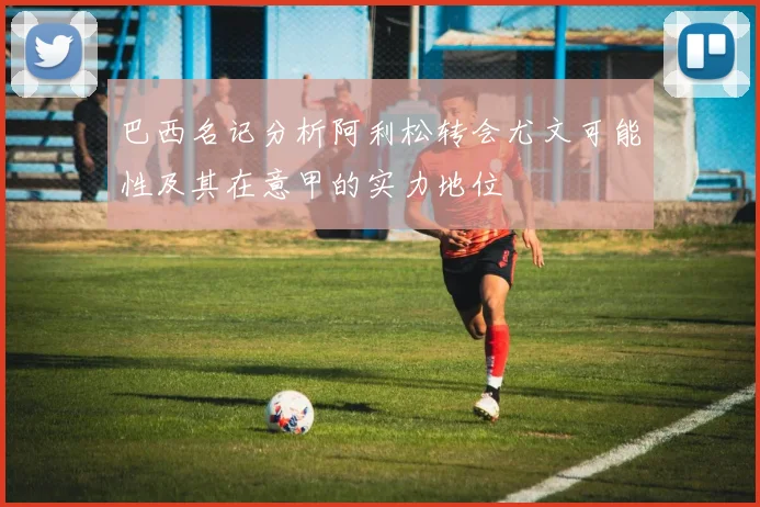 巴西名记分析阿利松转会尤文可能性及其在意甲的实力地位