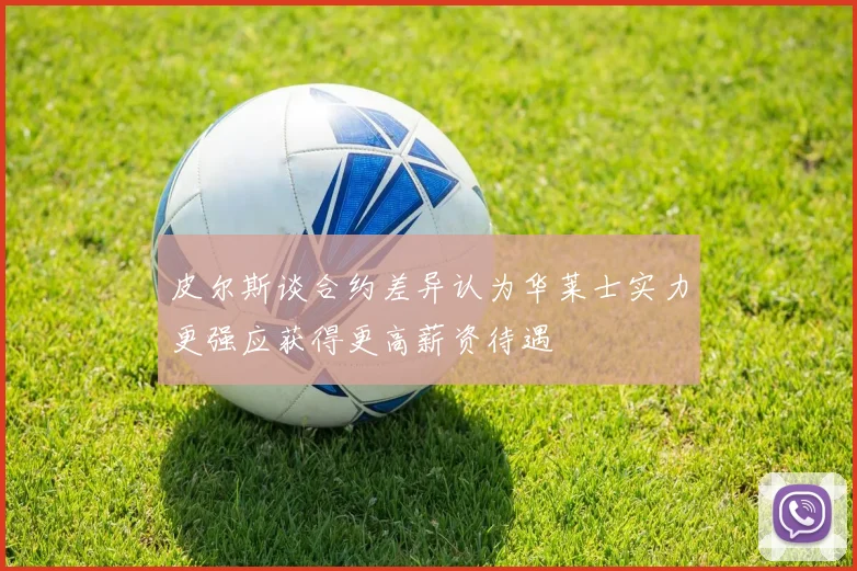皮尔斯谈合约差异认为华莱士实力更强应获得更高薪资待遇