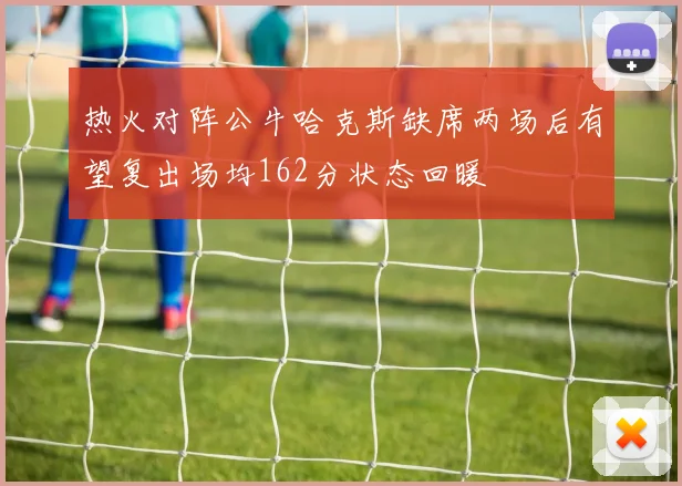 热火对阵公牛哈克斯缺席两场后有望复出场均162分状态回暖