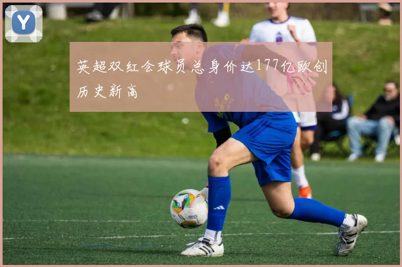 英超双红会球员总身价达177亿欧创历史新高