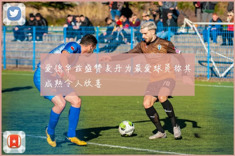 爱德华兹盛赞麦丹为最爱球员称其成熟令人欣喜