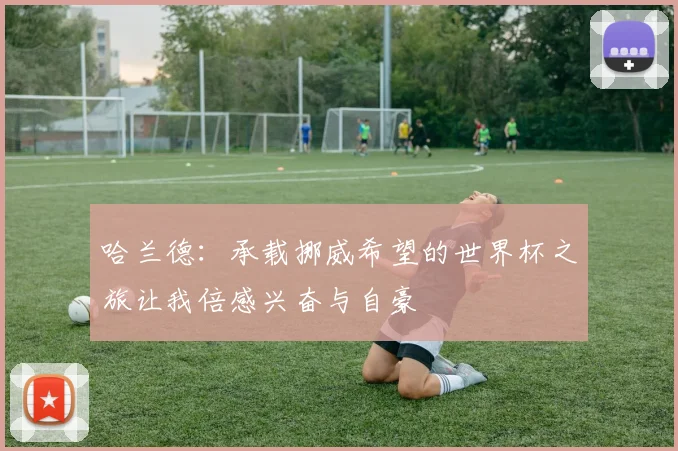 哈兰德：承载挪威希望的世界杯之旅让我倍感兴奋与自豪