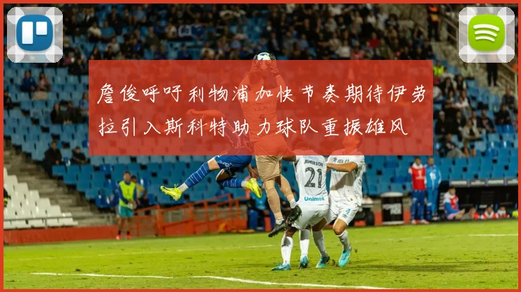 詹俊呼吁利物浦加快节奏期待伊劳拉引入斯科特助力球队重振雄风