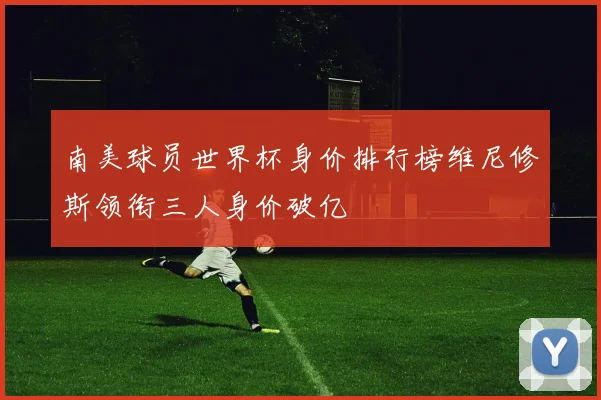 南美球员世界杯身价排行榜维尼修斯领衔三人身价破亿