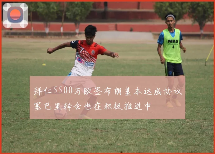 拜仁5500万欧签布朗基本达成协议塞巴里转会也在积极推进中