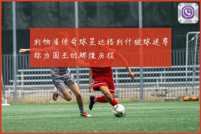 利物浦传奇球星达格利什被球迷尊称为国王的辉煌历程