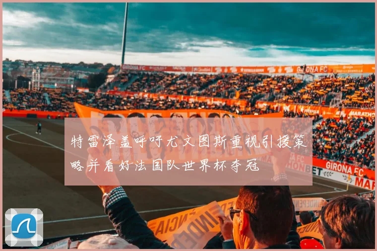 特雷泽盖呼吁尤文图斯重视引援策略并看好法国队世界杯夺冠