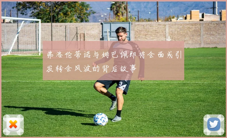 弗洛伦蒂诺与姆巴佩即将会面或引发转会风波的背后故事