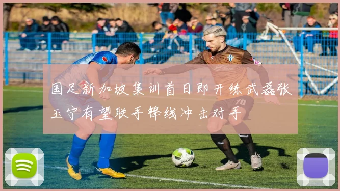 国足新加坡集训首日即开练武磊张玉宁有望联手锋线冲击对手