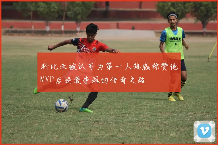 科比未被认可为第一人路威称赞他MVP后逆袭夺冠的传奇之路