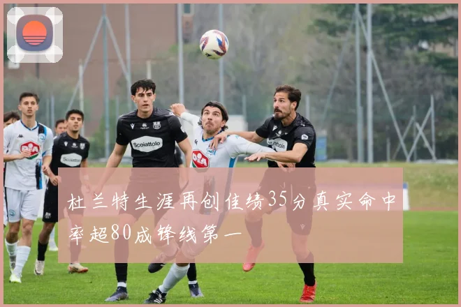 杜兰特生涯再创佳绩35分真实命中率超80成锋线第一