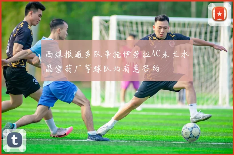 西媒报道多队争抢伊劳拉AC米兰水晶宫药厂等球队均有意签约