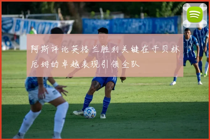 阿斯评论英格兰胜利关键在于贝林厄姆的卓越表现引领全队