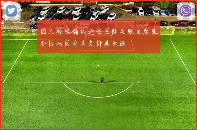 因凡蒂诺确认连任国际足联主席亚非拉地区全力支持其竞选