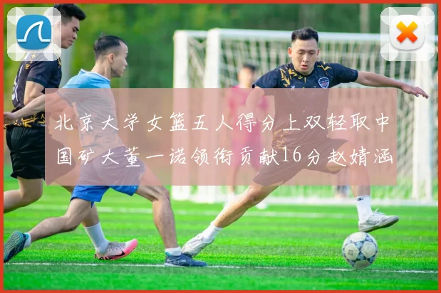 北京大学女篮五人得分上双轻取中国矿大董一诺领衔贡献16分赵婧涵接近双双