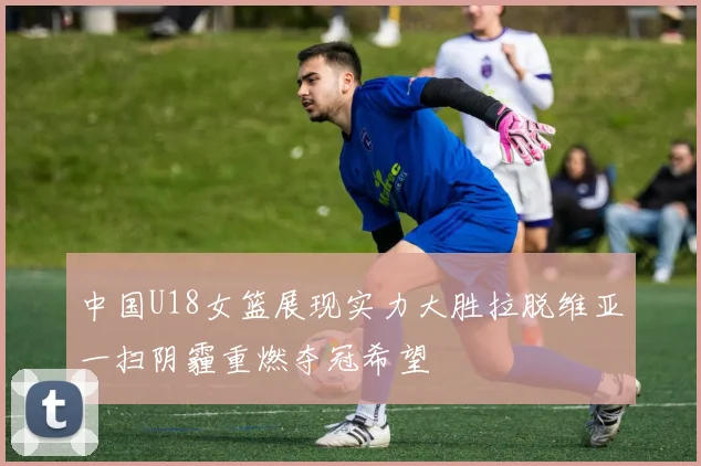中国U18女篮展现实力大胜拉脱维亚一扫阴霾重燃夺冠希望