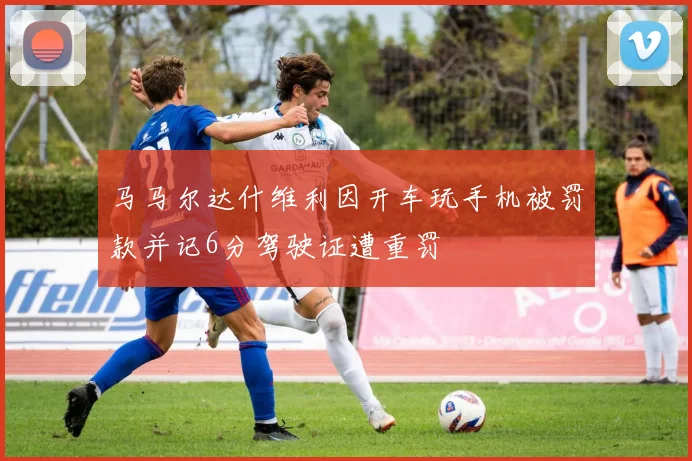 马马尔达什维利因开车玩手机被罚款并记6分驾驶证遭重罚