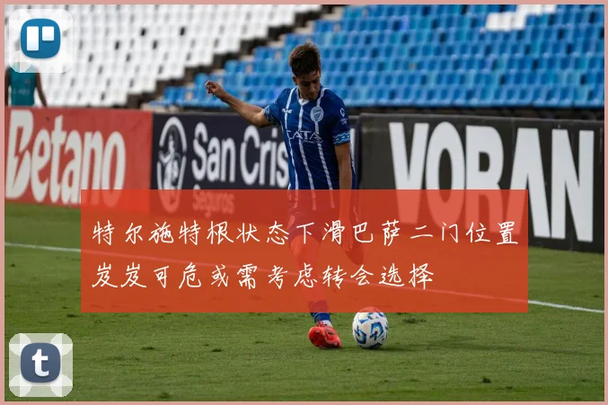 特尔施特根状态下滑巴萨二门位置岌岌可危或需考虑转会选择