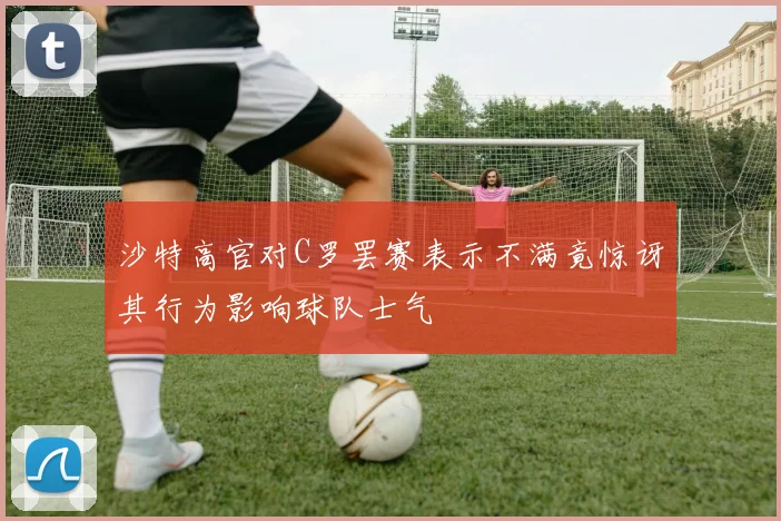沙特高官对C罗罢赛表示不满竟惊讶其行为影响球队士气