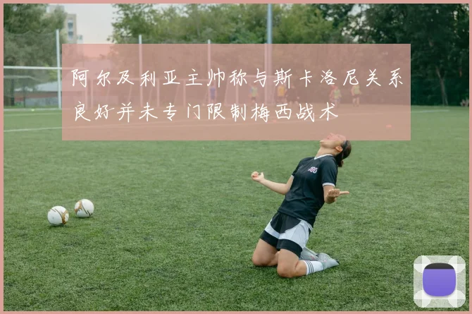 阿尔及利亚主帅称与斯卡洛尼关系良好并未专门限制梅西战术